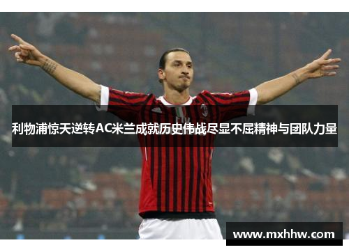 利物浦惊天逆转AC米兰成就历史伟战尽显不屈精神与团队力量