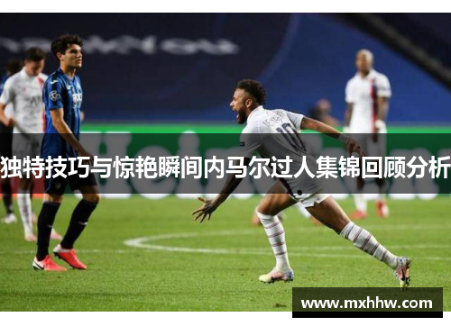 独特技巧与惊艳瞬间内马尔过人集锦回顾分析