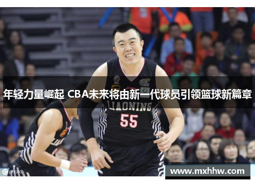 年轻力量崛起 CBA未来将由新一代球员引领篮球新篇章