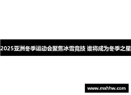 2025亚洲冬季运动会聚焦冰雪竞技 谁将成为冬季之星